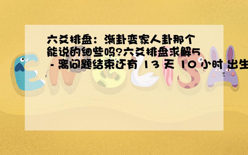 六爻排盘：渐卦变家人卦那个 能说的细些吗?六爻排盘求解5 - 离问题结束还有 13 天 10 小时 出生：没填 年 性别：男 占事：没填公历起卦时间：2010年8月6日9时30分农历：庚寅年六月廿六日巳