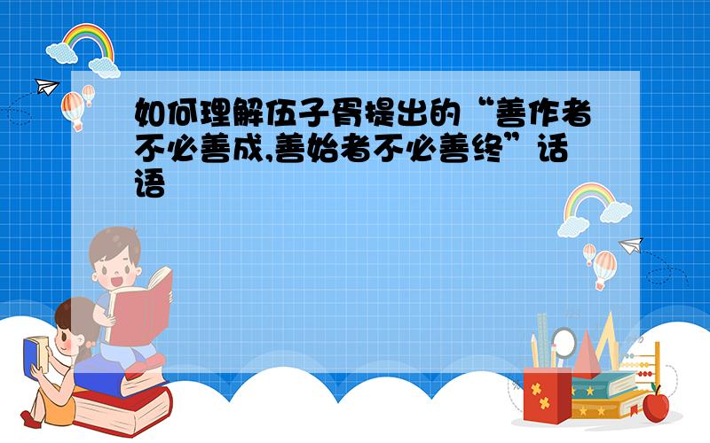 如何理解伍子胥提出的“善作者不必善成,善始者不必善终”话语