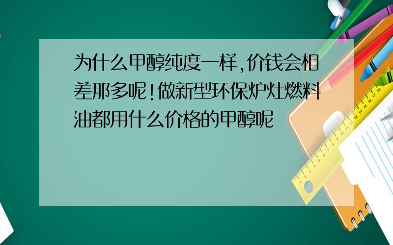 为什么甲醇纯度一样,价钱会相差那多呢!做新型环保炉灶燃料油都用什么价格的甲醇呢