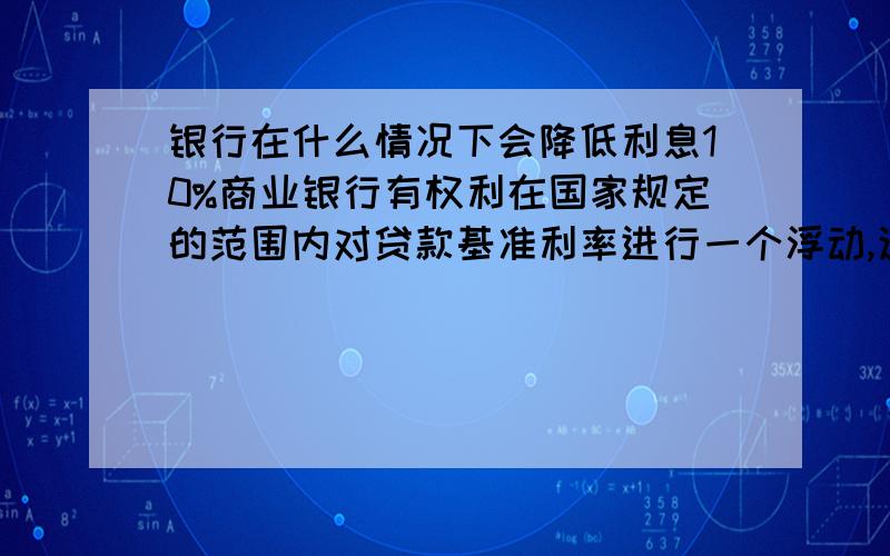 银行在什么情况下会降低利息10%商业银行有权利在国家规定的范围内对贷款基准利率进行一个浮动,这个浮动范围的下限应该是0.9,没有上限.我想知道的是：1.满足什么情况,银行会对客户贷款