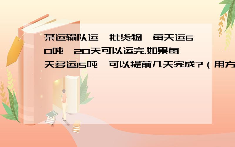 某运输队运一批货物,每天运60吨,20天可以运完.如果每天多运15吨,可以提前几天完成?（用方程解）