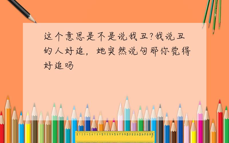 这个意思是不是说我丑?我说丑的人好追，她突然说句那你觉得好追吗