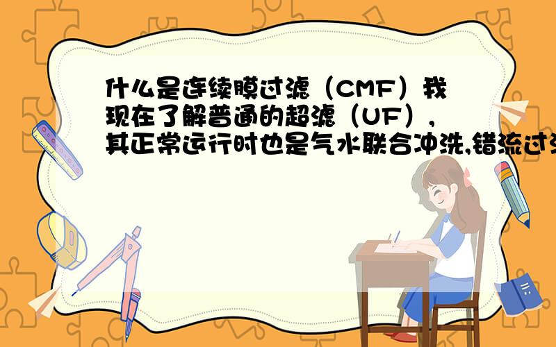 什么是连续膜过滤（CMF）我现在了解普通的超滤（UF）,其正常运行时也是气水联合冲洗,错流过滤及在线化学清洗（化学加强洗）.但不知道它和连续膜过滤（CMF）有什么区别?还有就是我只要