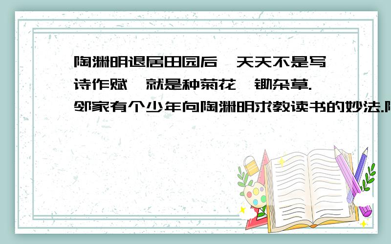 陶渊明退居田园后,天天不是写诗作赋,就是种菊花,锄杂草.邻家有个少年向陶渊明求教读书的妙法.陶渊明说：”学习没有捷径,只有靠勤劳.书山有路勤为径,学海无涯苦作舟,勤学则进,辍（中止