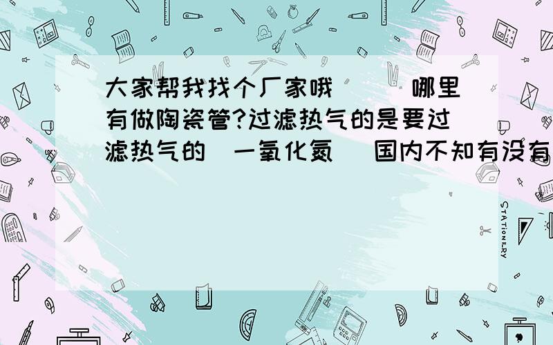 大家帮我找个厂家哦```哪里有做陶瓷管?过滤热气的是要过滤热气的（一氧化氮） 国内不知有没有厂家做这个的 长度 2米 外径25厘米 内径 17厘米`` 抗压6 帕 温度 600度 急啊````````````谢谢拉```