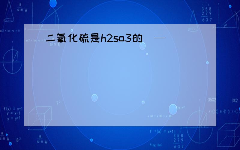 二氧化硫是h2so3的（—）