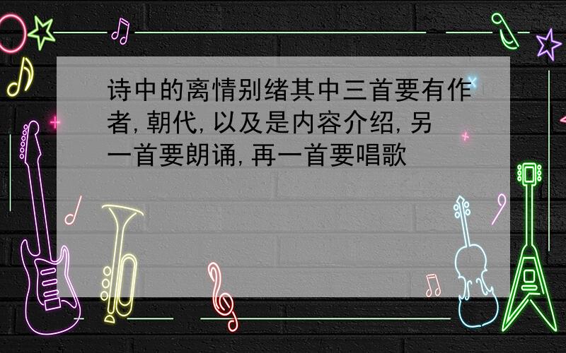 诗中的离情别绪其中三首要有作者,朝代,以及是内容介绍,另一首要朗诵,再一首要唱歌