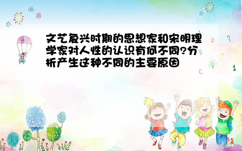 文艺复兴时期的思想家和宋明理学家对人性的认识有何不同?分析产生这种不同的主要原因