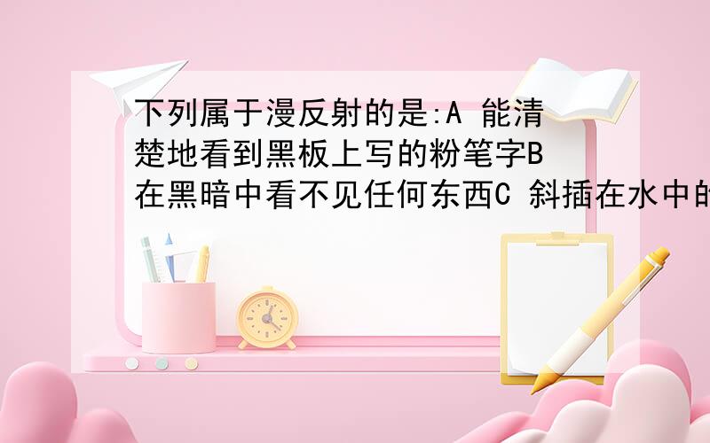 下列属于漫反射的是:A 能清楚地看到黑板上写的粉笔字B 在黑暗中看不见任何东西C 斜插在水中的直杆向上弯折D 在水中看到月亮的倒影(说清楚原因)...C明显是折射物理书上写的黑板是平滑的,