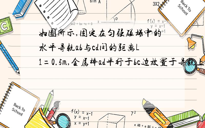 如图所示,固定在匀强磁场中的水平导轨ab与cd间的距离L1=0.5m,金属棒ad平行于bc边放置于导轨上,与导轨左如图所示，固定在匀强磁场中的水平导轨ab与cd间的距离L1=0.5m，金属棒ad平行于bc边放置