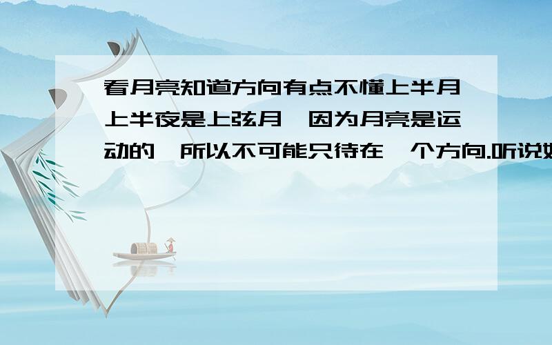 看月亮知道方向有点不懂上半月上半夜是上弦月,因为月亮是运动的,所以不可能只待在一个方向.听说好象上弦月月脸朝西,是不是指月圆弧从外圆弧向内圆弧的方向指向西呢,也就是指过去那