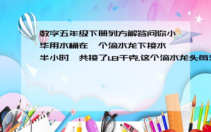 数字五年级下册列方解答问你小华用水桶在一个滴水龙下接水,半小时一共接了1.8千克.这个滴水龙头每分钟浪