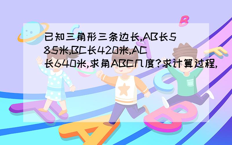 已知三角形三条边长,AB长585米,BC长420米,AC长640米,求角ABC几度?求计算过程,