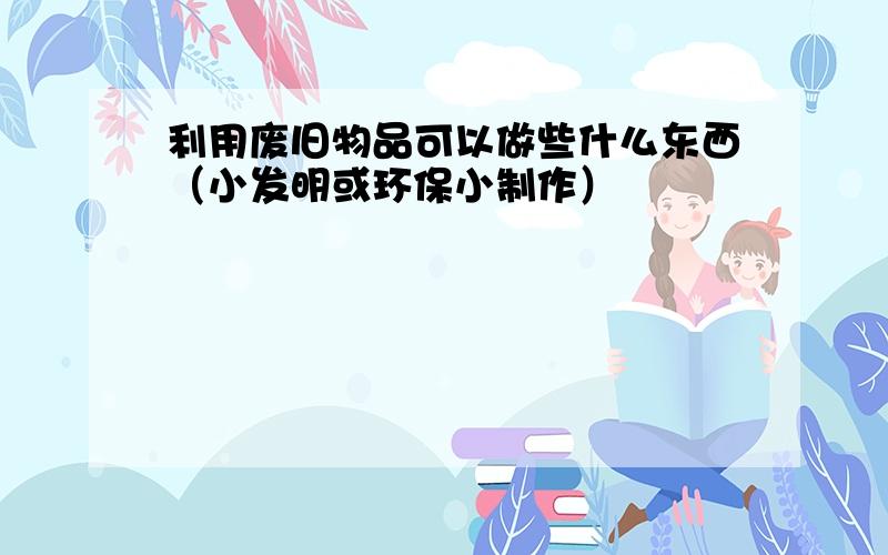 利用废旧物品可以做些什么东西（小发明或环保小制作）