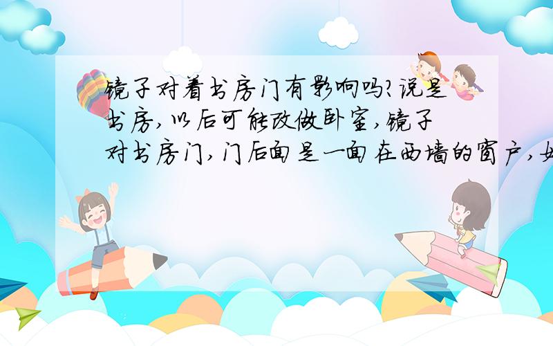 镜子对着书房门有影响吗?说是书房,以后可能改做卧室,镜子对书房门,门后面是一面在西墙的窗户,如果开着门就等于镜子对着窗户,镜子是洗手盆配套的镜子