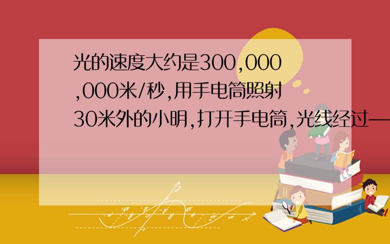 光的速度大约是300,000,000米/秒,用手电筒照射30米外的小明,打开手电筒,光线经过————秒能照射到小明身上