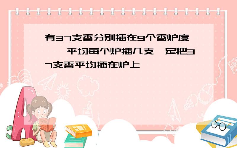 有37支香分别插在9个香炉度``平均每个炉插几支一定把37支香平均插在炉上