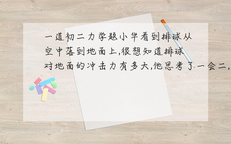 一道初二力学题小华看到排球从空中落到地面上,很想知道排球对地面的冲击力有多大,他思考了一会二,找来了台秤,白纸和墨水,很快测出了排球对地面的冲击力.你知道小华是怎么做的么?