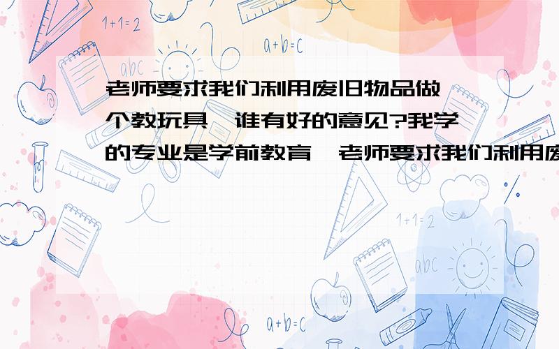 老师要求我们利用废旧物品做一个教玩具,谁有好的意见?我学的专业是学前教育,老师要求我们利用废旧物品做一个教玩具,请大家帮我想想,做什么比较好,我查了好多资料,都没有灵感,拜托了