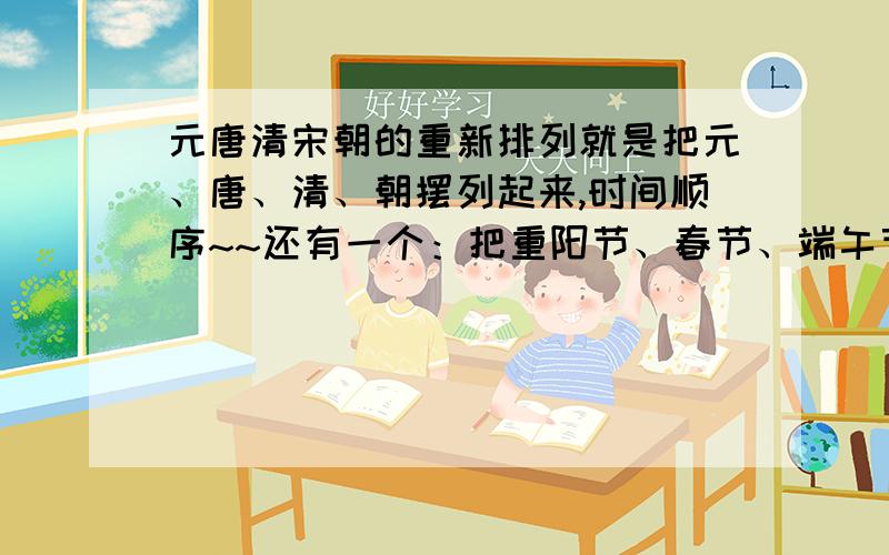 元唐清宋朝的重新排列就是把元、唐、清、朝摆列起来,时间顺序~~还有一个：把重阳节、春节、端午节、中秋节按顺序摆列起来~~~