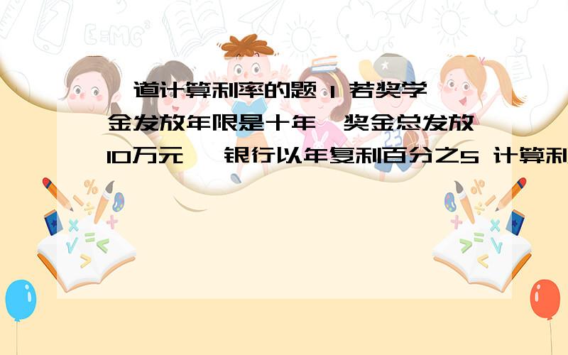 一道计算利率的题 1 若奖学金发放年限是十年,奖金总发放10万元 ,银行以年复利百分之5 计算利率基金至少应为多少?2 若奖金发放永远继续下去 基金应为多少?