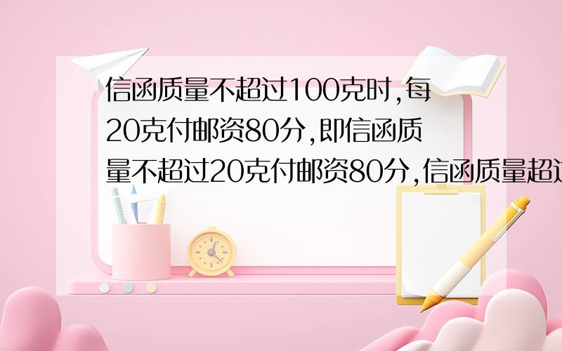 信函质量不超过100克时,每20克付邮资80分,即信函质量不超过20克付邮资80分,信函质量超过20克,但不超过40克付邮资160分,以此类推.信函质量不超过100g且不超过200g时,每100g付邮资200分,既信函质