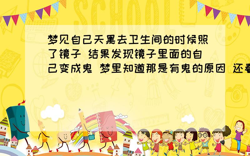 梦见自己天黑去卫生间的时候照了镜子 结果发现镜子里面的自己变成鬼 梦里知道那是有鬼的原因 还看到家里有些东西摆放不正常有鬼 但是看不到鬼长什么样 照镜子一直跟正常情况的镜面