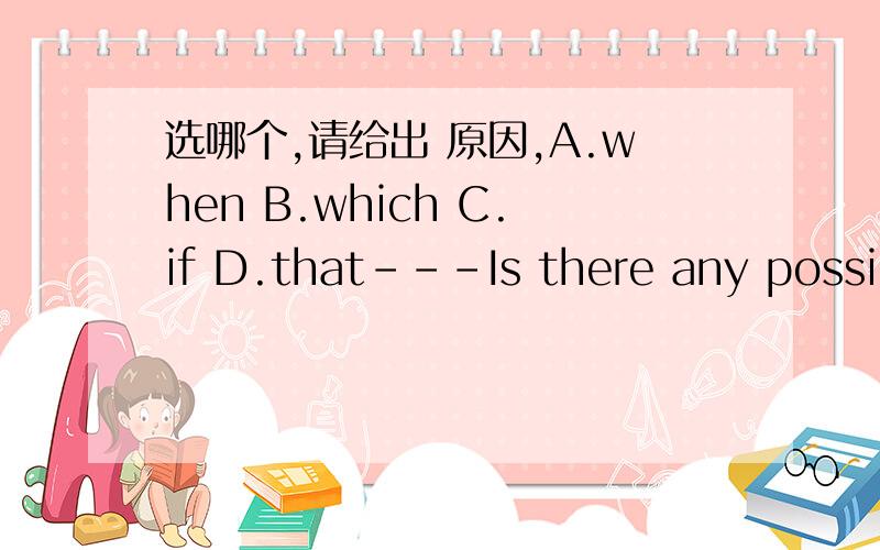 选哪个,请给出 原因,A.when B.which C.if D.that---Is there any possibility _____you could pick me up at my office at 7:00 tomorrow evening?---No problem.