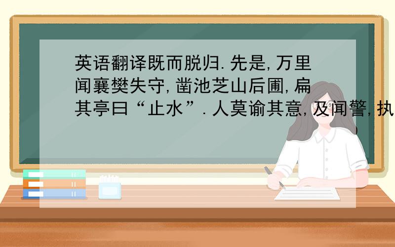 英语翻译既而脱归.先是,万里闻襄樊失守,凿池芝山后圃,扁其亭曰“止水”.人莫谕其意,及闻警,执门人陈伟器手,曰：“大势不可支,余虽不在位,当与国为存亡.”及饶洲城破,军士执万顷,索金银