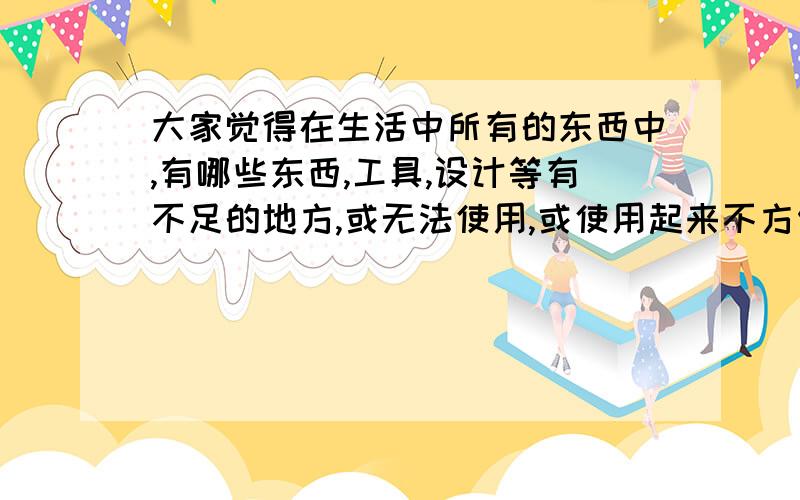 大家觉得在生活中所有的东西中,有哪些东西,工具,设计等有不足的地方,或无法使用,或使用起来不方便吗