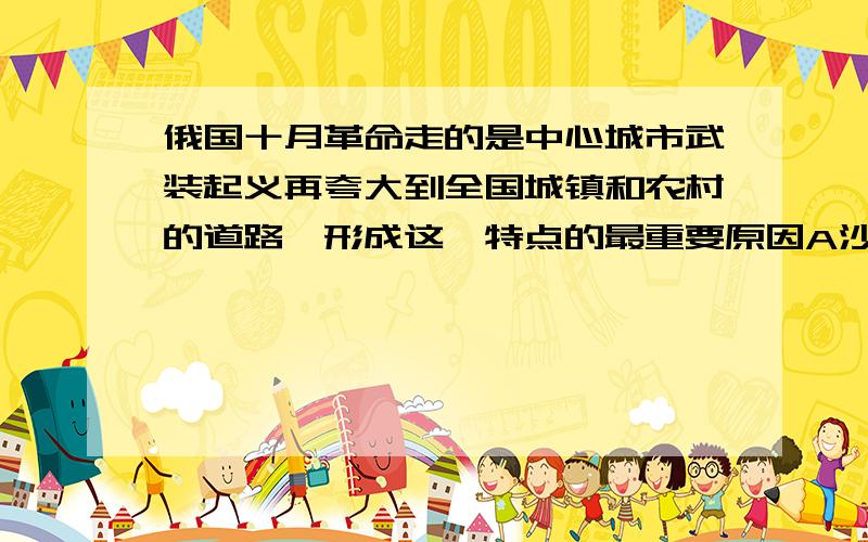 俄国十月革命走的是中心城市武装起义再夸大到全国城镇和农村的道路,形成这一特点的最重要原因A沙皇转正通知的重心在中心城市B小农个经济仍然占优势,城市敌对势力相对薄弱C俄是帝国