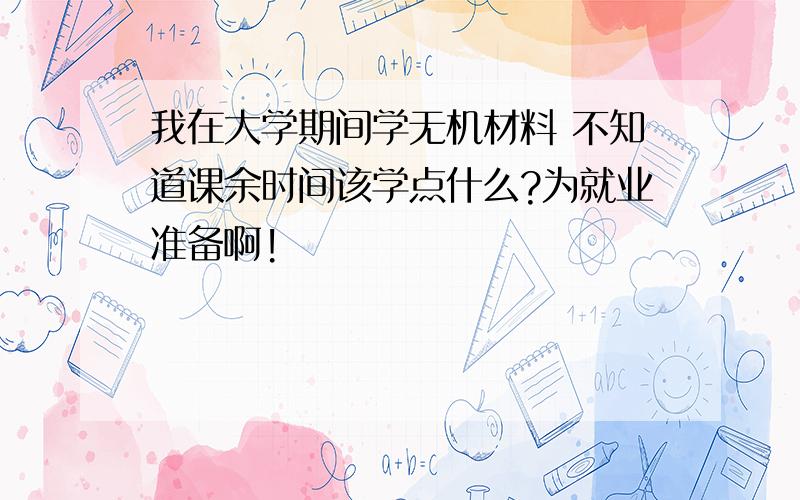 我在大学期间学无机材料 不知道课余时间该学点什么?为就业准备啊!