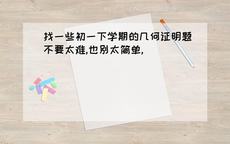 找一些初一下学期的几何证明题不要太难,也别太简单,