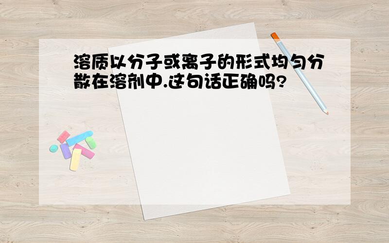 溶质以分子或离子的形式均匀分散在溶剂中.这句话正确吗?