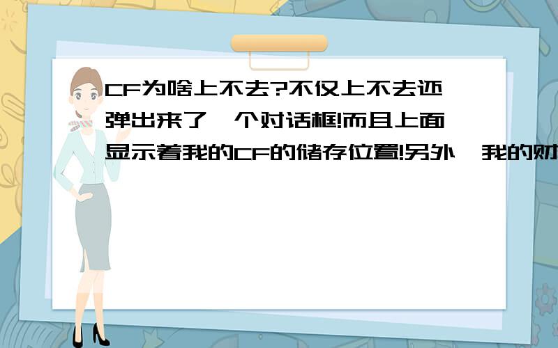 CF为啥上不去?不仅上不去还弹出来了一个对话框!而且上面显示着我的CF的储存位置!另外、我的财富没了、嗯、弹出来的是我的CF的储存位置!另外、我重启也不中!到底是咋回事?buai218 求你了!