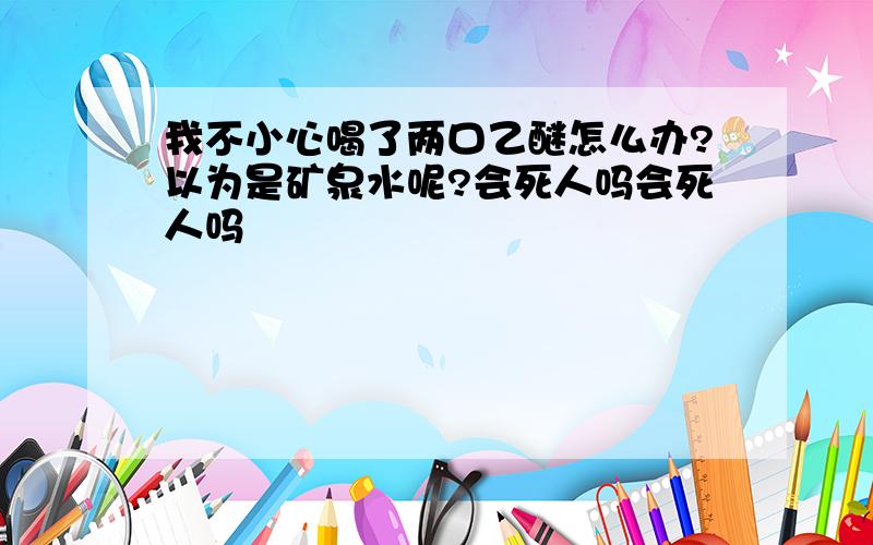 我不小心喝了两口乙醚怎么办?以为是矿泉水呢?会死人吗会死人吗