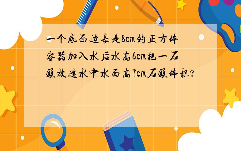 一个底面边长是8cm的正方体容器加入水后水高6cm把一石头放进水中水面高7cm石头体积?