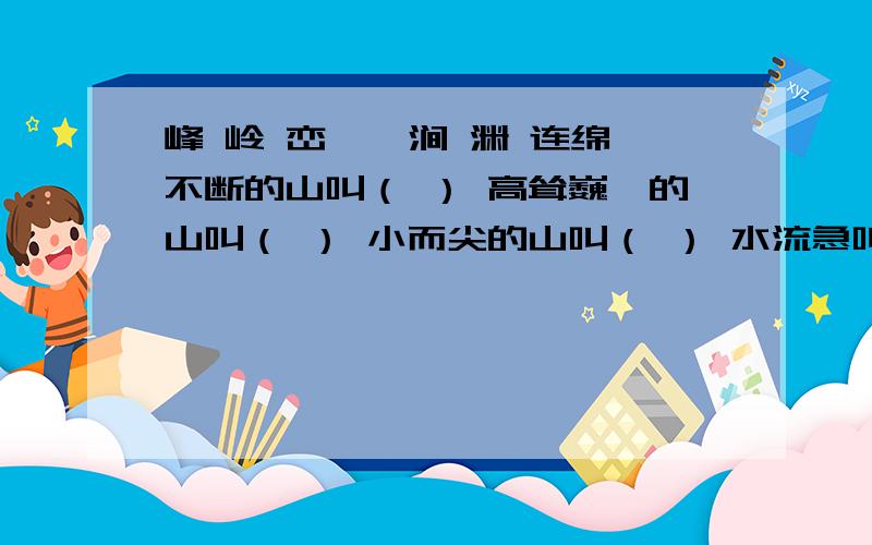 峰 岭 峦 湍 涧 渊 连绵不断的山叫（ ） 高耸巍峨的山叫（ ） 小而尖的山叫（ ） 水流急叫（ ）水很深叫（ ）两山相夹的水叫（ ）