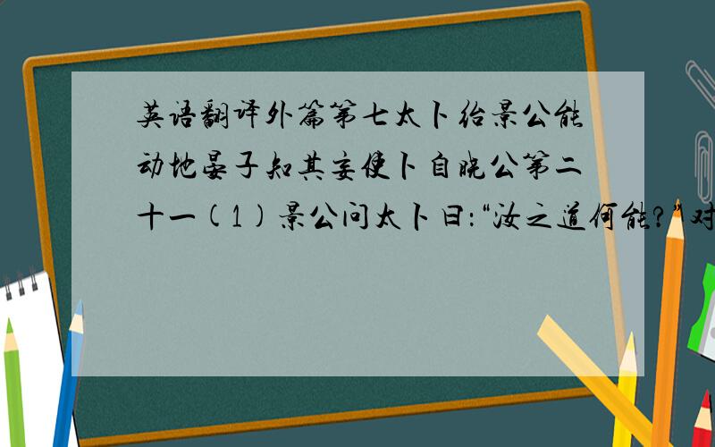 英语翻译外篇第七太卜绐景公能动地晏子知其妄使卜自晓公第二十一(1)景公问太卜曰：“汝之道何能?”对曰：“臣能动地(2).”公召晏子而告之(3),曰：“寡人问太卜曰：‘汝之道何能(4)?’对