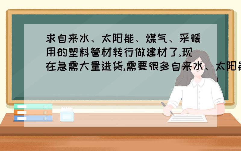 求自来水、太阳能、煤气、采暖用的塑料管材转行做建材了,现在急需大量进货,需要很多自来水、太阳能、煤气、采暖用的塑料管材,要求质量好、大品牌的,新开的店一定要卖好东西,不然会