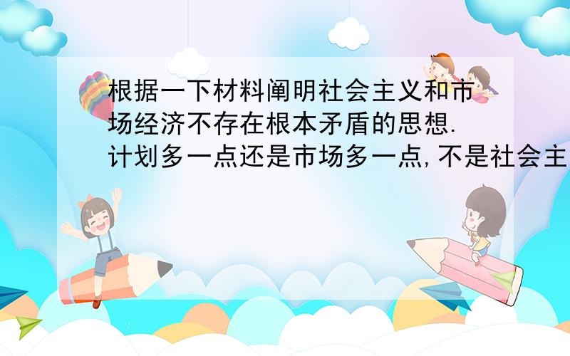 根据一下材料阐明社会主义和市场经济不存在根本矛盾的思想.计划多一点还是市场多一点,不是社会主义与资本主义的本质区别.计划经济不等于社会主义,资本主义也有计划；市场经济不等于