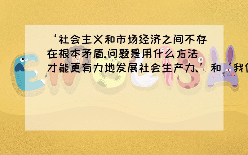 ‘社会主义和市场经济之间不存在根本矛盾.问题是用什么方法才能更有力地发展社会生产力.’和‘我们必须从理论上搞懂,资本主义与社会主义的区分不在于是计划经济还是市场经济这样的