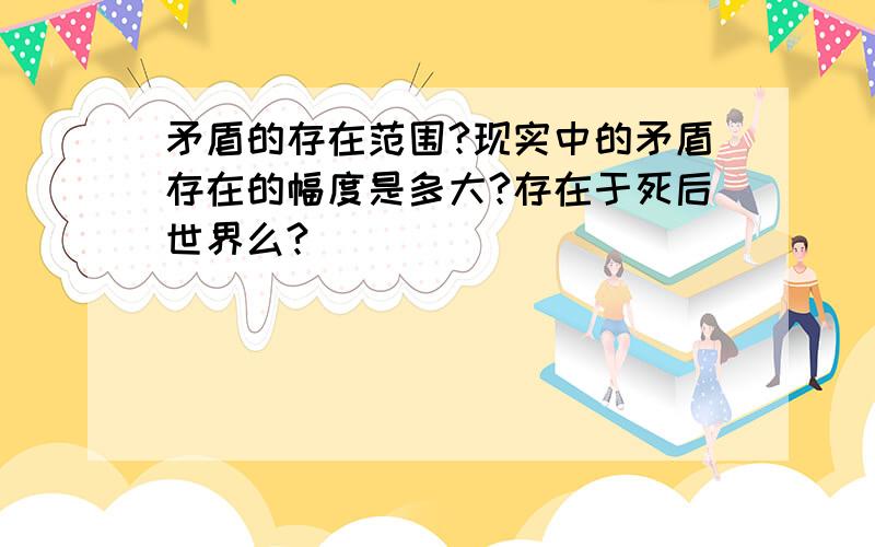 矛盾的存在范围?现实中的矛盾存在的幅度是多大?存在于死后世界么?