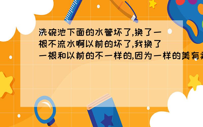 洗碗池下面的水管坏了,换了一根不流水啊以前的坏了,我换了一根和以前的不一样的,因为一样的美有卖.买不到,新的这一根我插上去,什么都好好的.可是池里的水还是不动,怎么回事啊?下面那