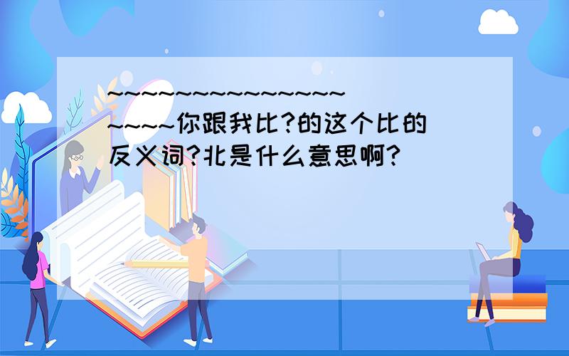 ~~~~~~~~~~~~~~~~~~你跟我比?的这个比的反义词?北是什么意思啊?