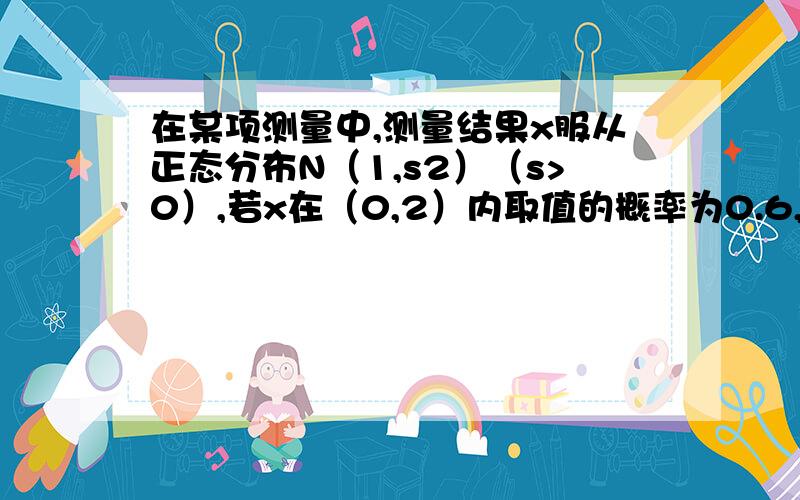 在某项测量中,测量结果x服从正态分布N（1,s2）（s>0）,若x在（0,2）内取值的概率为0.6,则x在（0,1）内取值的概率为多少?那么所有概率之和不为1了?还是在大于2的那块地方？