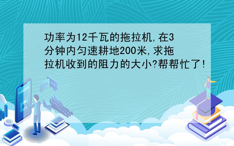 功率为12千瓦的拖拉机,在3分钟内匀速耕地200米,求拖拉机收到的阻力的大小?帮帮忙了!