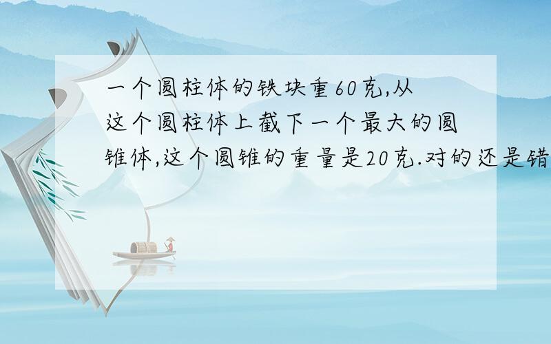 一个圆柱体的铁块重60克,从这个圆柱体上截下一个最大的圆锥体,这个圆锥的重量是20克.对的还是错的?