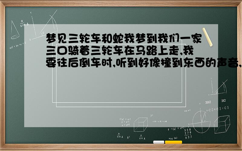 梦见三轮车和蛇我梦到我们一家三口骑着三轮车在马路上走,我要往后倒车时,听到好像撞到东西的声音,以为是人呢,下车一看没事.接着走,前面的路是上坡,路不是很宽,往上走没上去,三轮车前