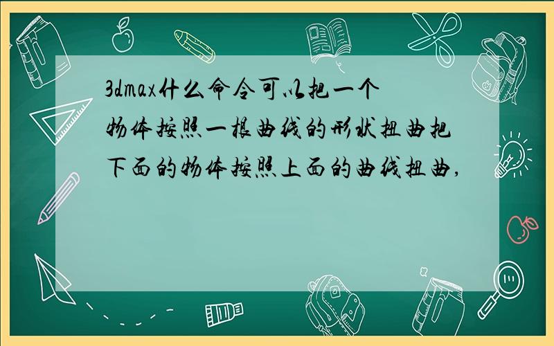 3dmax什么命令可以把一个物体按照一根曲线的形状扭曲把下面的物体按照上面的曲线扭曲,